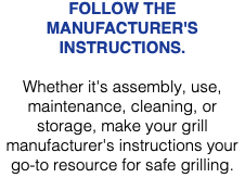 FOLLOW THE MANUFACTURER'S INSTRUCTIONS. Whether it's assembly, use, maintenance, cleaning, or storage, make your grill manufacturer's instructions your go-to resource for safe grilling. 