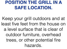 POSITION THE GRILL IN A SAFE LOCATION. Keep your grill outdoors and at least five feet from the house on a level surface that is clear of outdoor furniture, overhead trees, or other potential fire hazards.