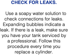 CHECK FOR LEAKS. Use a soapy water solution to check connections for leaks. Expanding bubbles indicate a leak. If there is a leak, make sure you have your tank serviced by a professional. Follow this procedure every time you replace a cylinder.