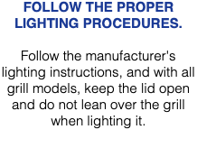 FOLLOW THE PROPER LIGHTING PROCEDURES. Follow the manufacturer's lighting instructions, and with all grill models, keep the lid open and do not lean over the grill when lighting it. 