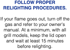 FOLLOW PROPER RELIGHTING PROCEDURES. If your flame goes out, turn off the gas and refer to your owner's manual. At a minimum, with all grill models, keep the lid open and wait at least 15 minutes before relighting. 