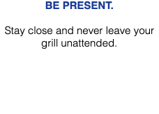BE PRESENT. Stay close and never leave your grill unattended. 
