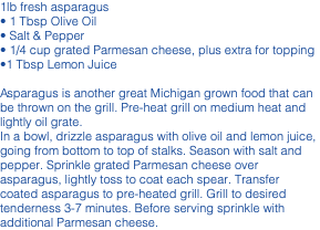 1lb fresh asparagus • 1 Tbsp Olive Oil • Salt & Pepper • 1/4 cup grated Parmesan cheese, plus extra for topping •1 Tbsp Lemon Juice Asparagus is another great Michigan grown food that can be thrown on the grill. Pre-heat grill on medium heat and lightly oil grate. In a bowl, drizzle asparagus with olive oil and lemon juice, going from bottom to top of stalks. Season with salt and pepper. Sprinkle grated Parmesan cheese over asparagus, lightly toss to coat each spear. Transfer coated asparagus to pre-heated grill. Grill to desired tenderness 3-7 minutes. Before serving sprinkle with additional Parmesan cheese.