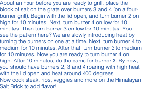 About an hour before you are ready to grill, place the block of salt on the grate over burners 3 and 4 (on a four-burner grill). Begin with the lid open, and turn burner 2 on high for 10 minutes. Next, turn burner 4 on low for 10 minutes. Then turn burner 3 on low for 10 minutes. You see the pattern here? We are slowly introducing heat by turning the burners on one at a time. Next, turn burner 4 to medium for 10 minutes. After that, turn burner 3 to medium for 10 minutes. Now you are ready to turn burner 4 on high. After 10 minutes, do the same for burner 3. By now, you should have burners 2, 3 and 4 roaring with high heat with the lid open and heat around 400 degrees. Now cook steak, ribs, veggies and more on the Himalayan Salt Brick to add flavor!